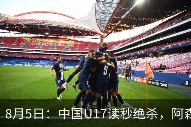 8月5日：中国U17读秒绝杀，阿森纳饮恨，国足3比2拿下硬仗